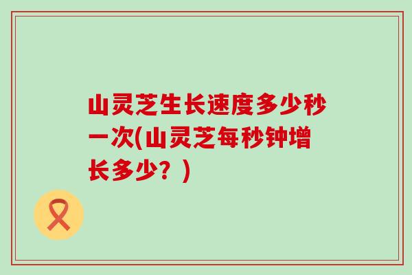 山靈芝生長速度多少秒一次(山靈芝每秒鐘增長多少？)