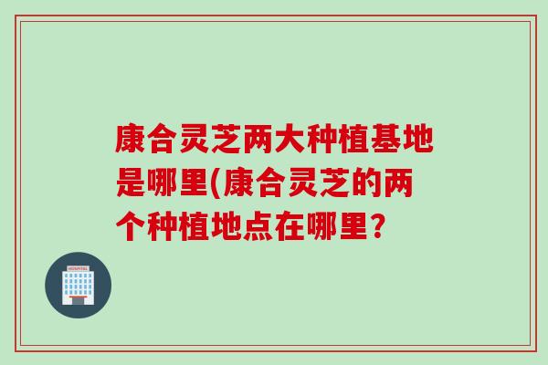 康合靈芝兩大種植基地是哪里(康合靈芝的兩個種植地點在哪里？