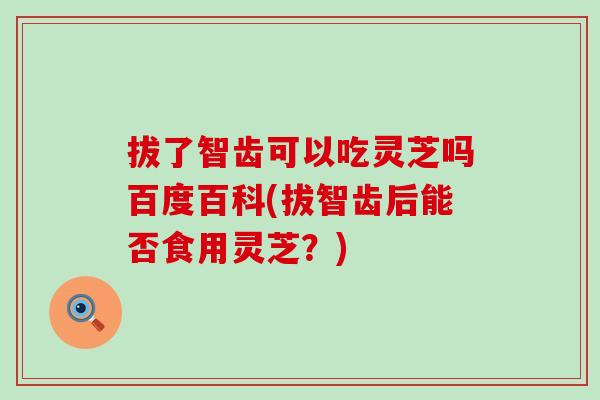 拔了智齒可以吃靈芝嗎百度百科(拔智齒后能否食用靈芝？)