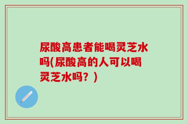 尿酸高患者能喝靈芝水嗎(尿酸高的人可以喝靈芝水嗎？)