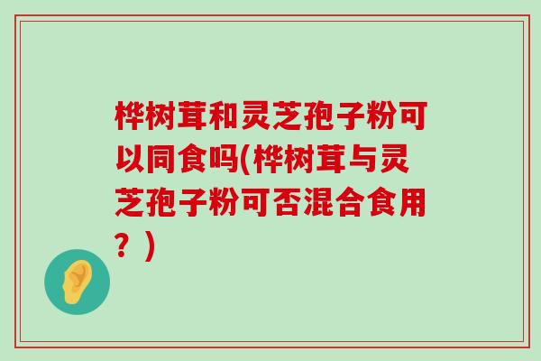 樺樹茸和靈芝孢子粉可以同食嗎(樺樹茸與靈芝孢子粉可否混合食用？)