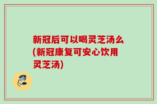 新冠后可以喝靈芝湯么(新冠康復可安心飲用靈芝湯)