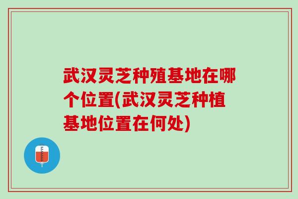 武漢靈芝種殖基地在哪個位置(武漢靈芝種植基地位置在何處)