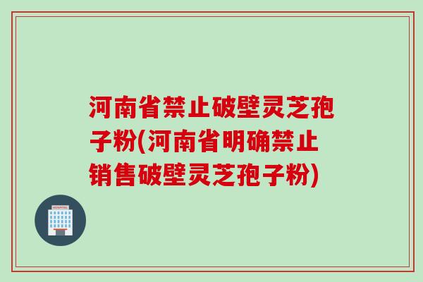 河南省禁止破壁靈芝孢子粉(河南省明確禁止銷售破壁靈芝孢子粉)