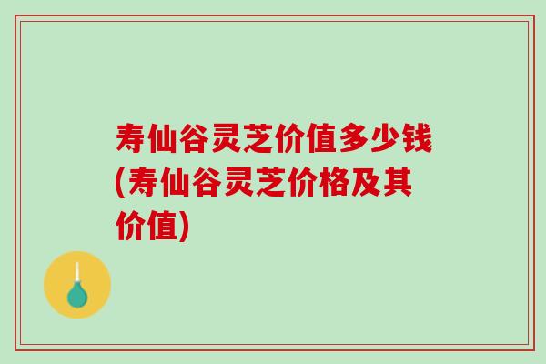 壽仙谷靈芝價值多少錢(壽仙谷靈芝價格及其價值)