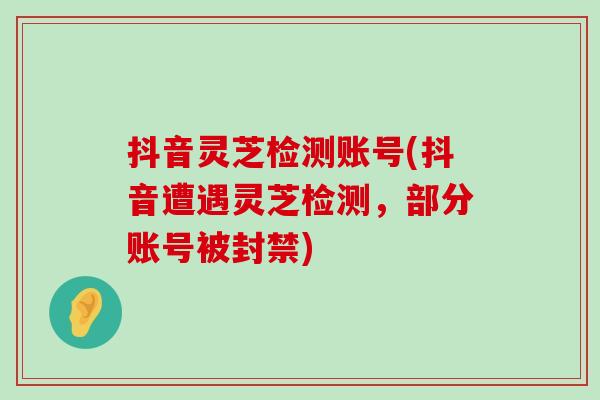 抖音靈芝檢測賬號(抖音遭遇靈芝檢測，部分賬號被封禁)