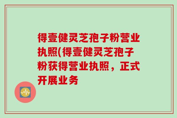 得壹健靈芝孢子粉營業執照(得壹健靈芝孢子粉獲得營業執照，正式開展業務