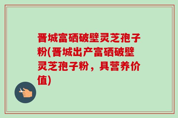 晉城富硒破壁靈芝孢子粉(晉城出產富硒破壁靈芝孢子粉，具營養價值)