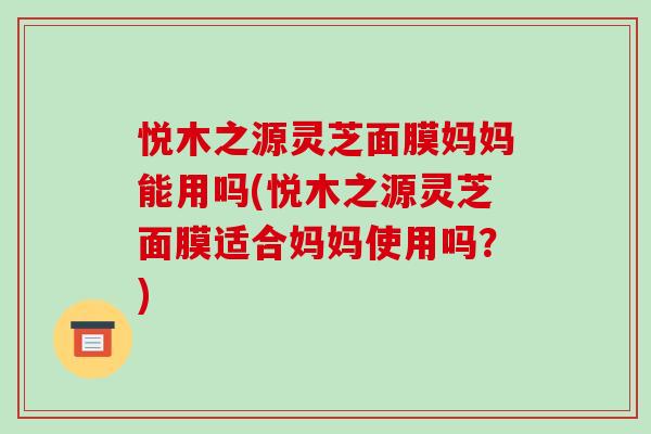 悅木之源靈芝面膜媽媽能用嗎(悅木之源靈芝面膜適合媽媽使用嗎？)