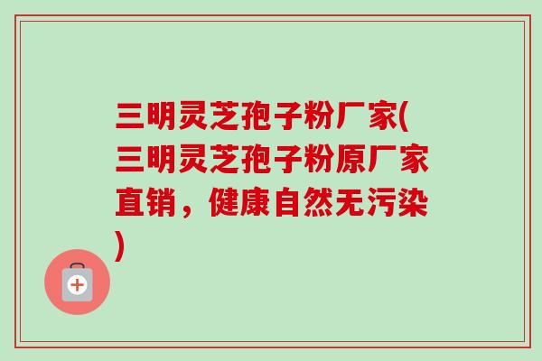 三明靈芝孢子粉廠家(三明靈芝孢子粉原廠家直銷，健康自然無污染)