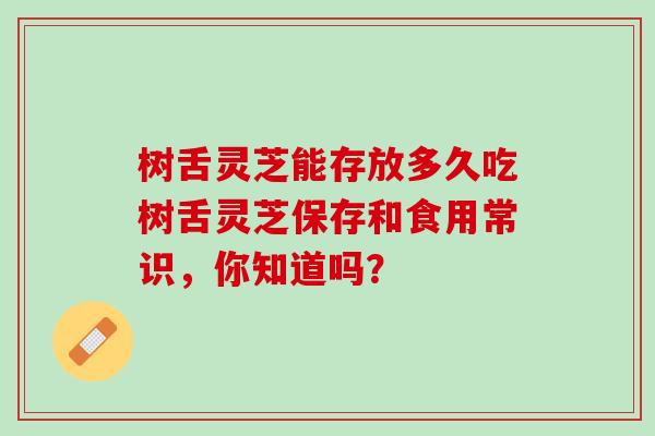 樹舌靈芝能存放多久吃樹舌靈芝保存和食用常識，你知道嗎？