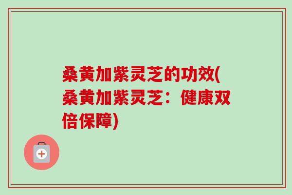 桑黃加紫靈芝的功效(桑黃加紫靈芝：健康雙倍保障)