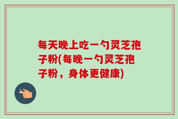 每天晚上吃一勺靈芝孢子粉(每晚一勺靈芝孢子粉，身體更健康)